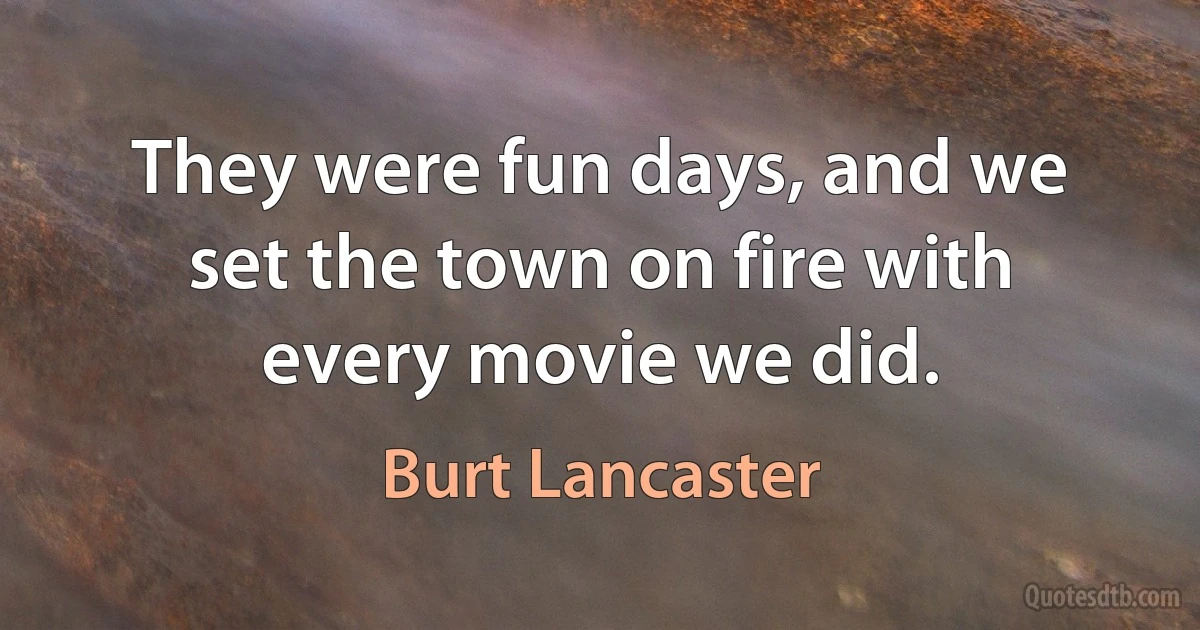 They were fun days, and we set the town on fire with every movie we did. (Burt Lancaster)