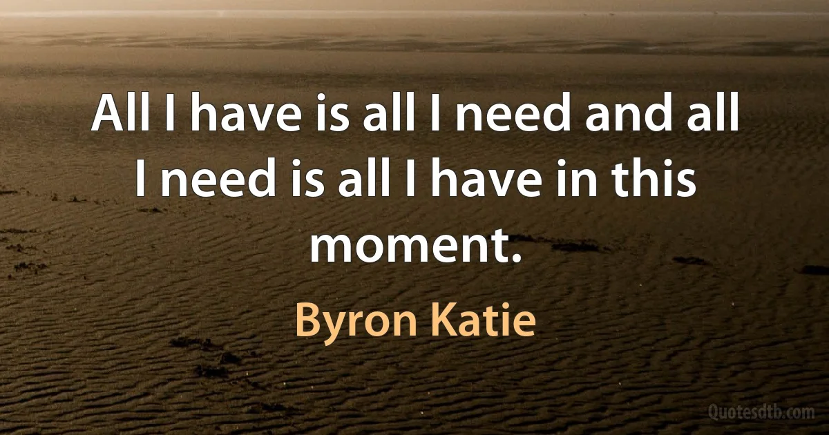 All I have is all I need and all I need is all I have in this moment. (Byron Katie)