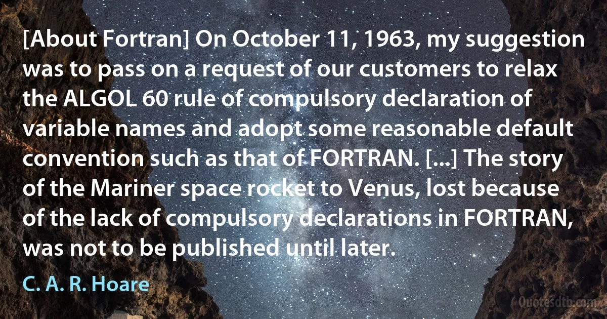 [About Fortran] On October 11, 1963, my suggestion was to pass on a request of our customers to relax the ALGOL 60 rule of compulsory declaration of variable names and adopt some reasonable default convention such as that of FORTRAN. [...] The story of the Mariner space rocket to Venus, lost because of the lack of compulsory declarations in FORTRAN, was not to be published until later. (C. A. R. Hoare)