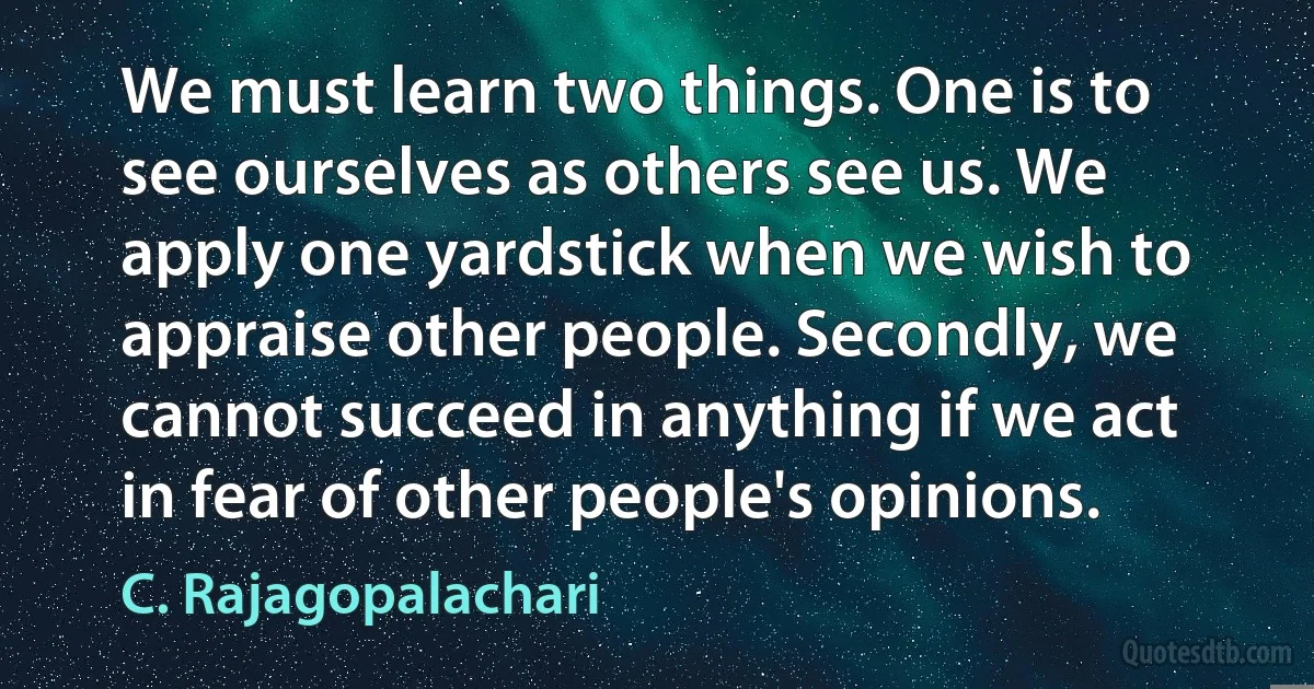 We must learn two things. One is to see ourselves as others see us. We apply one yardstick when we wish to appraise other people. Secondly, we cannot succeed in anything if we act in fear of other people's opinions. (C. Rajagopalachari)