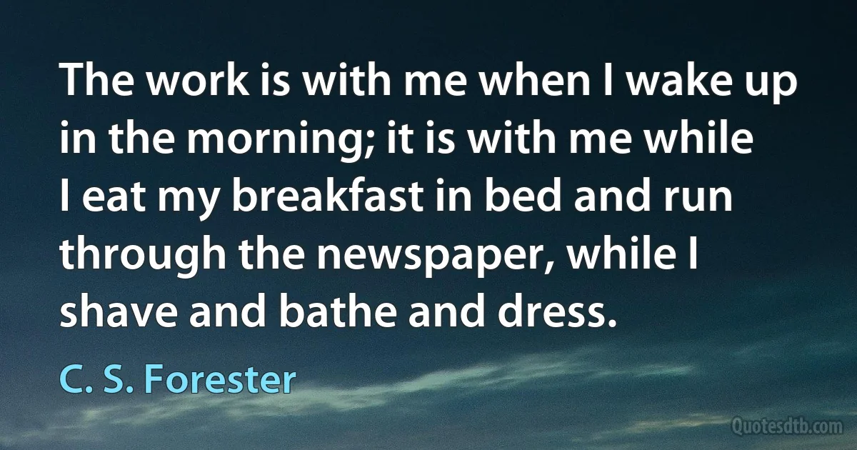 The work is with me when I wake up in the morning; it is with me while I eat my breakfast in bed and run through the newspaper, while I shave and bathe and dress. (C. S. Forester)