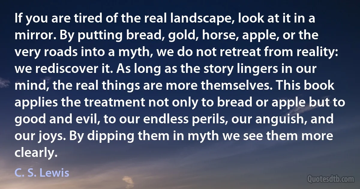 If you are tired of the real landscape, look at it in a mirror. By putting bread, gold, horse, apple, or the very roads into a myth, we do not retreat from reality: we rediscover it. As long as the story lingers in our mind, the real things are more themselves. This book applies the treatment not only to bread or apple but to good and evil, to our endless perils, our anguish, and our joys. By dipping them in myth we see them more clearly. (C. S. Lewis)