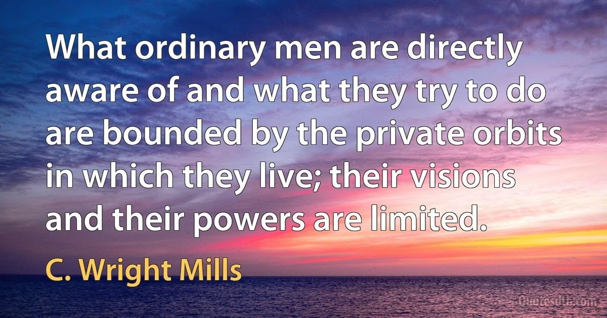 What ordinary men are directly aware of and what they try to do are bounded by the private orbits in which they live; their visions and their powers are limited. (C. Wright Mills)