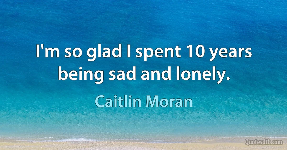 I'm so glad I spent 10 years being sad and lonely. (Caitlin Moran)