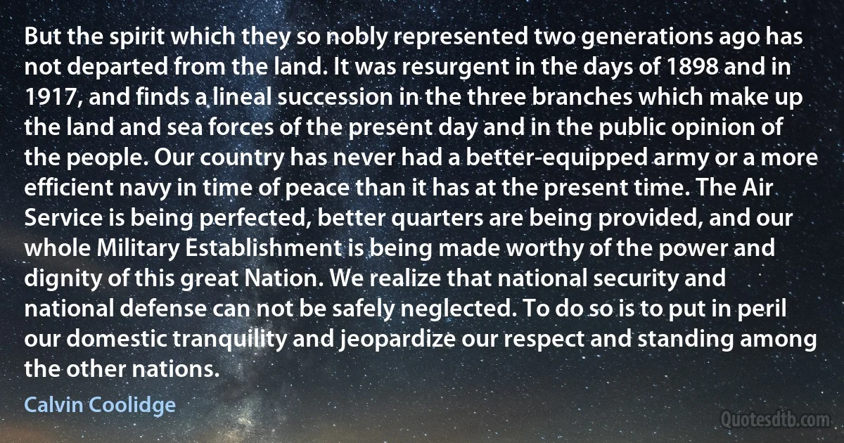 But the spirit which they so nobly represented two generations ago has not departed from the land. It was resurgent in the days of 1898 and in 1917, and finds a lineal succession in the three branches which make up the land and sea forces of the present day and in the public opinion of the people. Our country has never had a better-equipped army or a more efficient navy in time of peace than it has at the present time. The Air Service is being perfected, better quarters are being provided, and our whole Military Establishment is being made worthy of the power and dignity of this great Nation. We realize that national security and national defense can not be safely neglected. To do so is to put in peril our domestic tranquility and jeopardize our respect and standing among the other nations. (Calvin Coolidge)