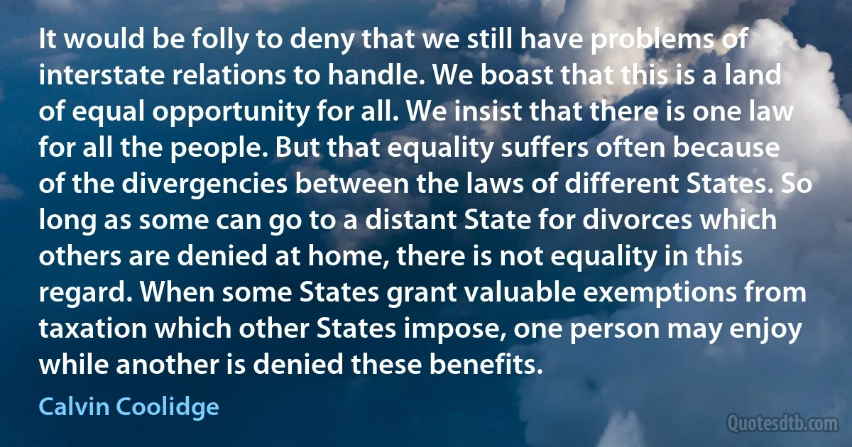 It would be folly to deny that we still have problems of interstate relations to handle. We boast that this is a land of equal opportunity for all. We insist that there is one law for all the people. But that equality suffers often because of the divergencies between the laws of different States. So long as some can go to a distant State for divorces which others are denied at home, there is not equality in this regard. When some States grant valuable exemptions from taxation which other States impose, one person may enjoy while another is denied these benefits. (Calvin Coolidge)