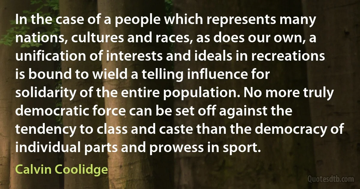 In the case of a people which represents many nations, cultures and races, as does our own, a unification of interests and ideals in recreations is bound to wield a telling influence for solidarity of the entire population. No more truly democratic force can be set off against the tendency to class and caste than the democracy of individual parts and prowess in sport. (Calvin Coolidge)