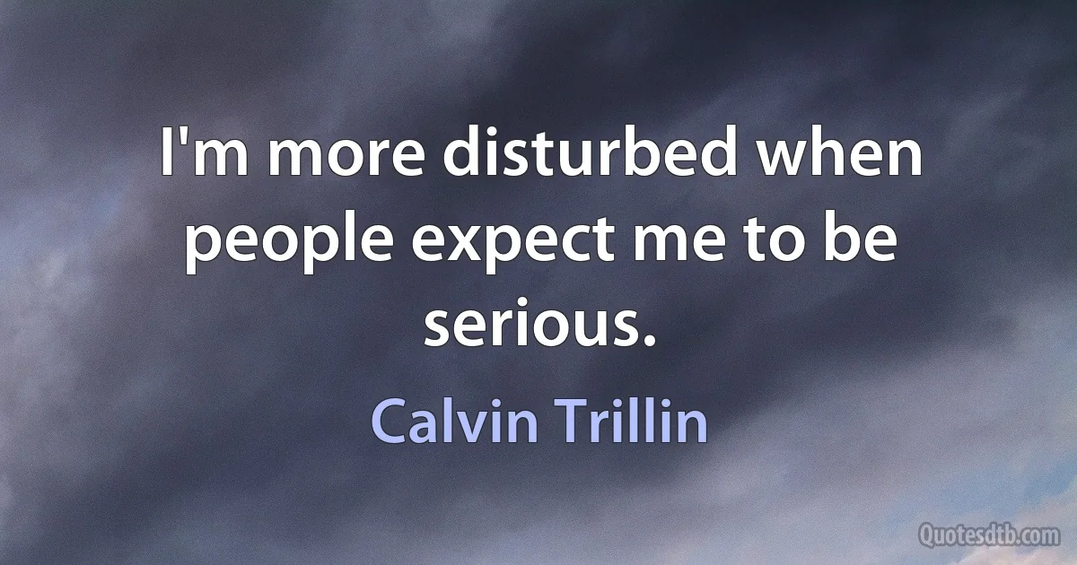 I'm more disturbed when people expect me to be serious. (Calvin Trillin)