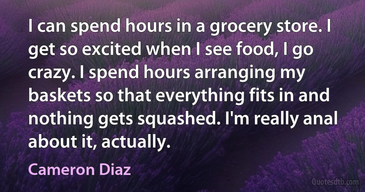 I can spend hours in a grocery store. I get so excited when I see food, I go crazy. I spend hours arranging my baskets so that everything fits in and nothing gets squashed. I'm really anal about it, actually. (Cameron Diaz)