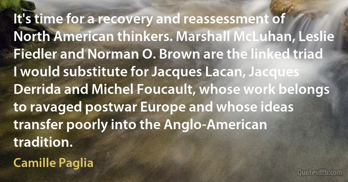 It's time for a recovery and reassessment of North American thinkers. Marshall McLuhan, Leslie Fiedler and Norman O. Brown are the linked triad I would substitute for Jacques Lacan, Jacques Derrida and Michel Foucault, whose work belongs to ravaged postwar Europe and whose ideas transfer poorly into the Anglo-American tradition. (Camille Paglia)