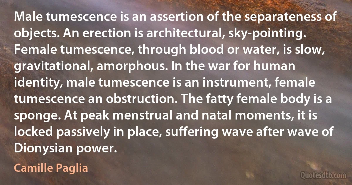 Male tumescence is an assertion of the separateness of objects. An erection is architectural, sky-pointing. Female tumescence, through blood or water, is slow, gravitational, amorphous. In the war for human identity, male tumescence is an instrument, female tumescence an obstruction. The fatty female body is a sponge. At peak menstrual and natal moments, it is locked passively in place, suffering wave after wave of Dionysian power. (Camille Paglia)