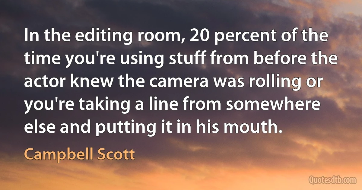 In the editing room, 20 percent of the time you're using stuff from before the actor knew the camera was rolling or you're taking a line from somewhere else and putting it in his mouth. (Campbell Scott)