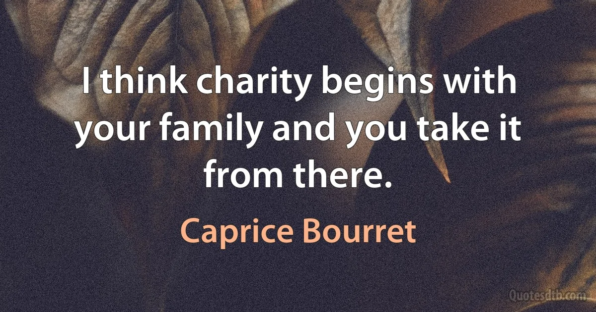 I think charity begins with your family and you take it from there. (Caprice Bourret)