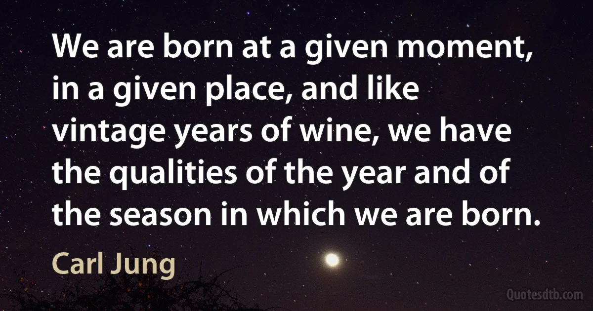 We are born at a given moment, in a given place, and like vintage years of wine, we have the qualities of the year and of the season in which we are born. (Carl Jung)