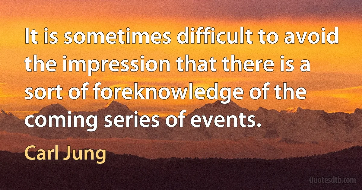 It is sometimes difficult to avoid the impression that there is a sort of foreknowledge of the coming series of events. (Carl Jung)