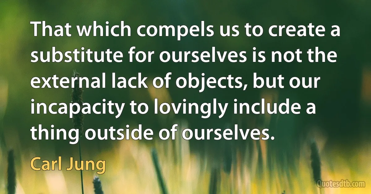 That which compels us to create a substitute for ourselves is not the external lack of objects, but our incapacity to lovingly include a thing outside of ourselves. (Carl Jung)