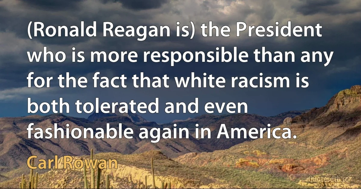 (Ronald Reagan is) the President who is more responsible than any for the fact that white racism is both tolerated and even fashionable again in America. (Carl Rowan)