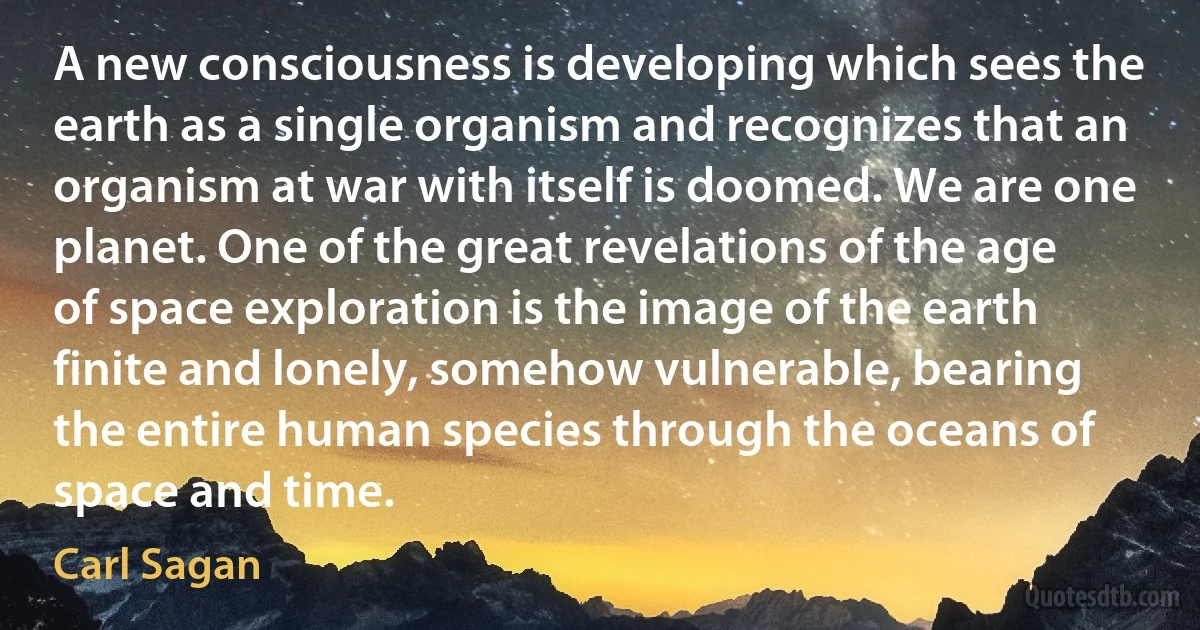 A new consciousness is developing which sees the earth as a single organism and recognizes that an organism at war with itself is doomed. We are one planet. One of the great revelations of the age of space exploration is the image of the earth finite and lonely, somehow vulnerable, bearing the entire human species through the oceans of space and time. (Carl Sagan)