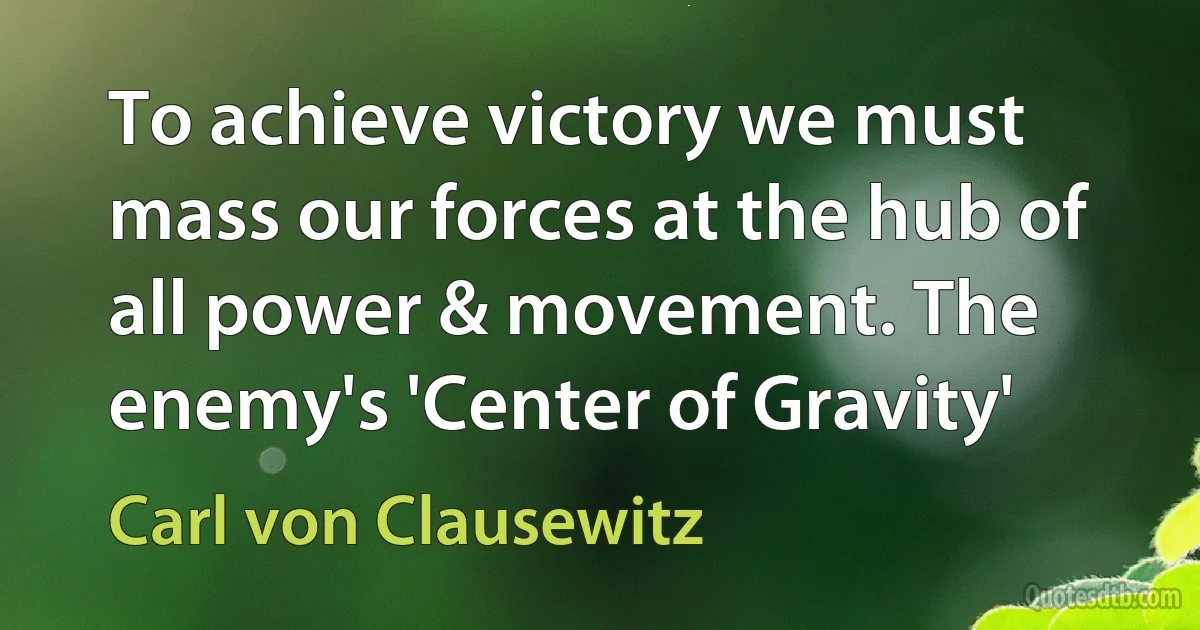 To achieve victory we must mass our forces at the hub of all power & movement. The enemy's 'Center of Gravity' (Carl von Clausewitz)