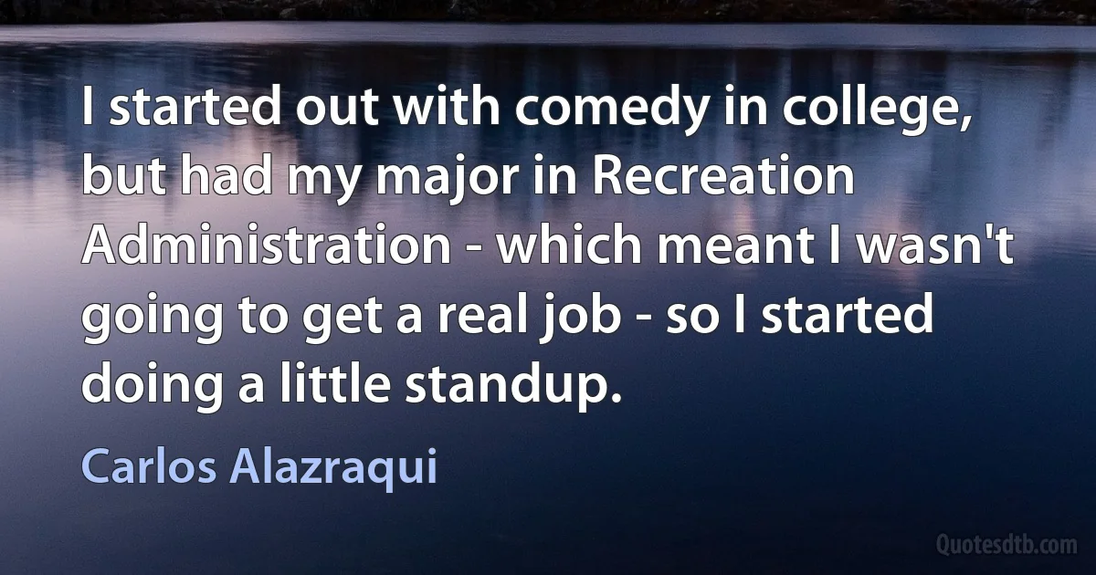 I started out with comedy in college, but had my major in Recreation Administration - which meant I wasn't going to get a real job - so I started doing a little standup. (Carlos Alazraqui)