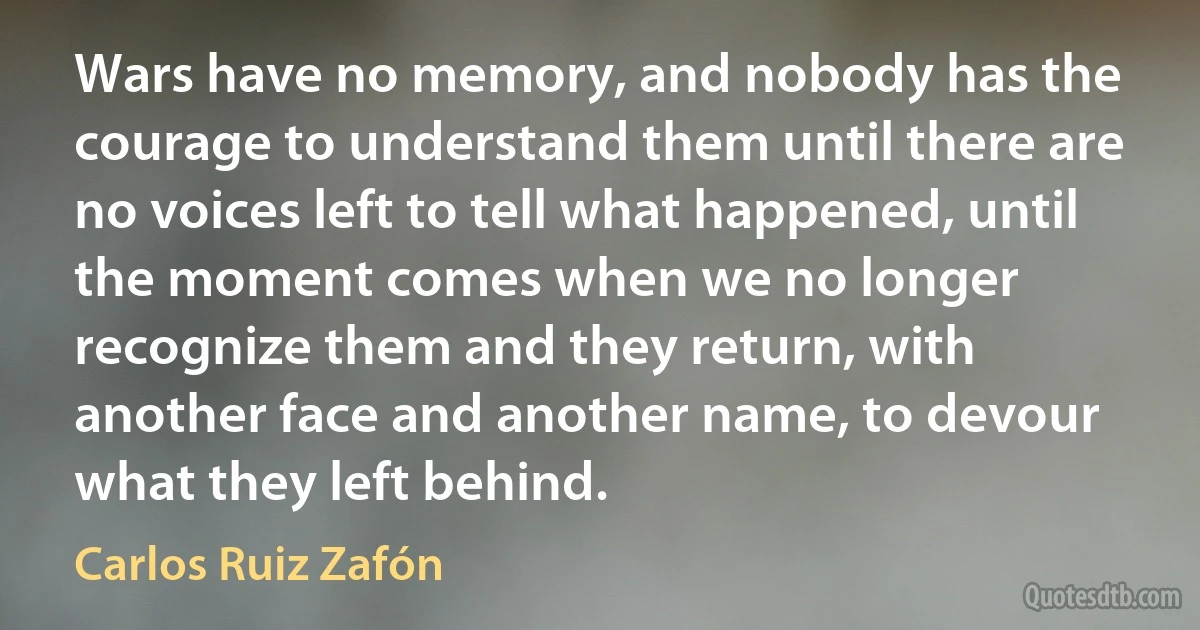 Wars have no memory, and nobody has the courage to understand them until there are no voices left to tell what happened, until the moment comes when we no longer recognize them and they return, with another face and another name, to devour what they left behind. (Carlos Ruiz Zafón)