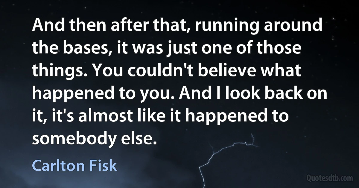 And then after that, running around the bases, it was just one of those things. You couldn't believe what happened to you. And I look back on it, it's almost like it happened to somebody else. (Carlton Fisk)