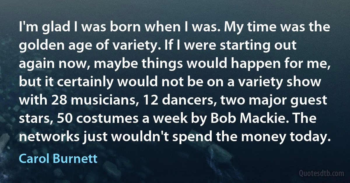 I'm glad I was born when I was. My time was the golden age of variety. If I were starting out again now, maybe things would happen for me, but it certainly would not be on a variety show with 28 musicians, 12 dancers, two major guest stars, 50 costumes a week by Bob Mackie. The networks just wouldn't spend the money today. (Carol Burnett)