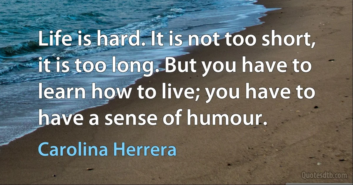 Life is hard. It is not too short, it is too long. But you have to learn how to live; you have to have a sense of humour. (Carolina Herrera)