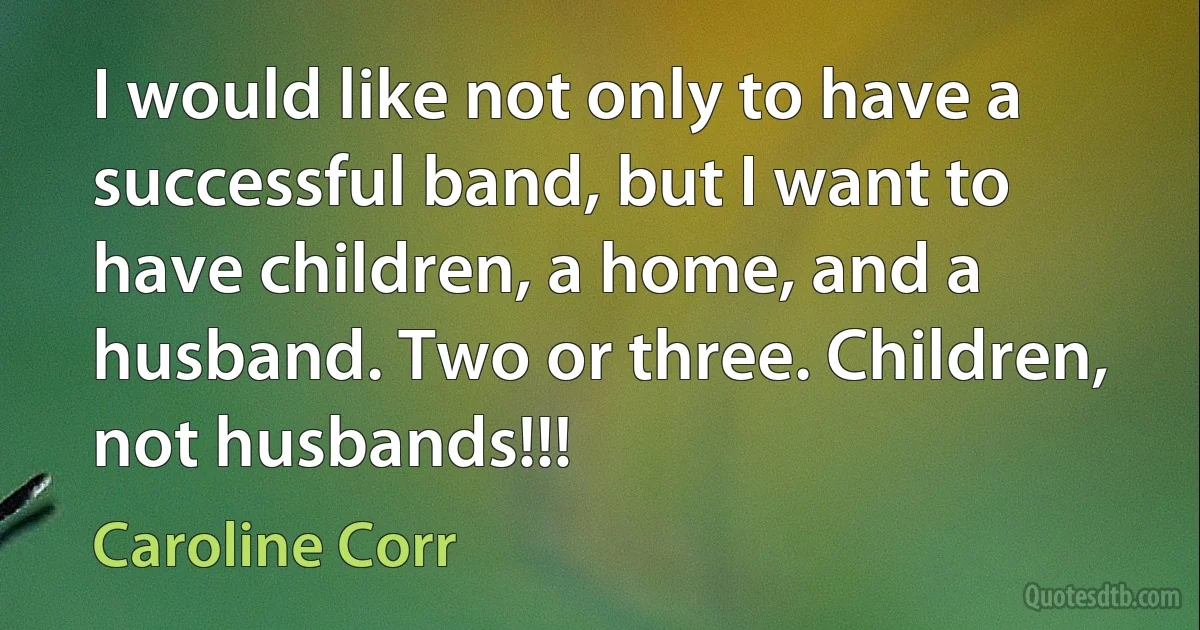 I would like not only to have a successful band, but I want to have children, a home, and a husband. Two or three. Children, not husbands!!! (Caroline Corr)