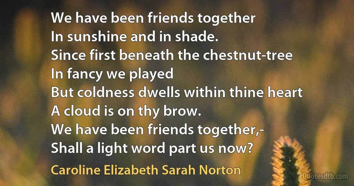 We have been friends together
In sunshine and in shade.
Since first beneath the chestnut-tree
In fancy we played
But coldness dwells within thine heart
A cloud is on thy brow.
We have been friends together,-
Shall a light word part us now? (Caroline Elizabeth Sarah Norton)