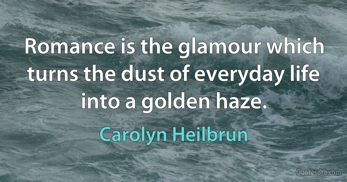 Romance is the glamour which turns the dust of everyday life into a golden haze. (Carolyn Heilbrun)