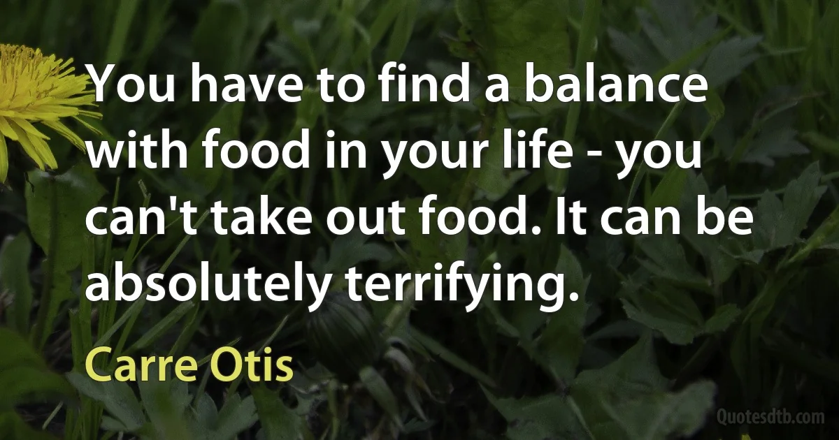 You have to find a balance with food in your life - you can't take out food. It can be absolutely terrifying. (Carre Otis)