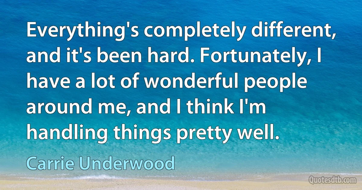 Everything's completely different, and it's been hard. Fortunately, I have a lot of wonderful people around me, and I think I'm handling things pretty well. (Carrie Underwood)