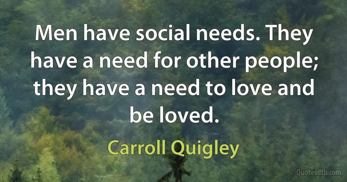 Men have social needs. They have a need for other people; they have a need to love and be loved. (Carroll Quigley)