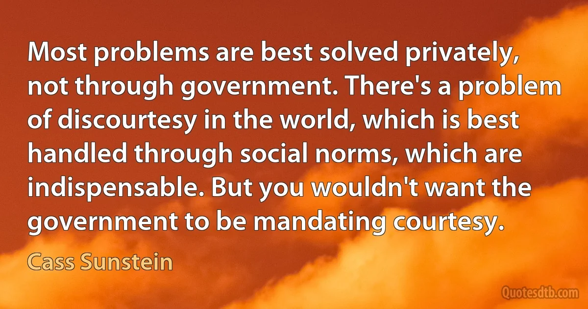 Most problems are best solved privately, not through government. There's a problem of discourtesy in the world, which is best handled through social norms, which are indispensable. But you wouldn't want the government to be mandating courtesy. (Cass Sunstein)