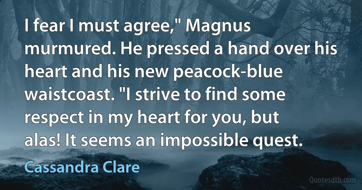 I fear I must agree," Magnus murmured. He pressed a hand over his heart and his new peacock-blue waistcoast. "I strive to find some respect in my heart for you, but alas! It seems an impossible quest. (Cassandra Clare)