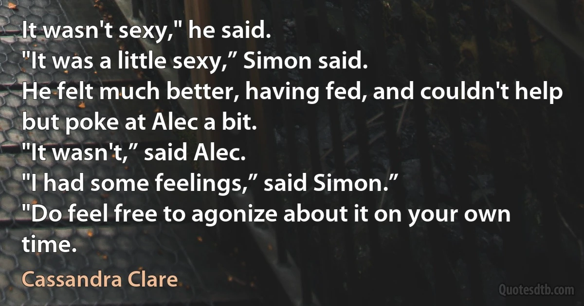 It wasn't sexy," he said.
"It was a little sexy,” Simon said.
He felt much better, having fed, and couldn't help but poke at Alec a bit.
"It wasn't,” said Alec.
"I had some feelings,” said Simon.”
"Do feel free to agonize about it on your own time. (Cassandra Clare)