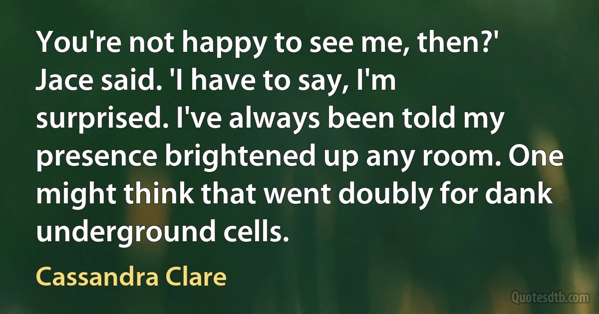 You're not happy to see me, then?' Jace said. 'I have to say, I'm surprised. I've always been told my presence brightened up any room. One might think that went doubly for dank underground cells. (Cassandra Clare)