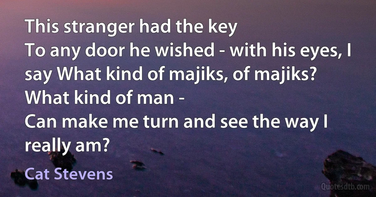 This stranger had the key
To any door he wished - with his eyes, I say What kind of majiks, of majiks?
What kind of man -
Can make me turn and see the way I really am? (Cat Stevens)