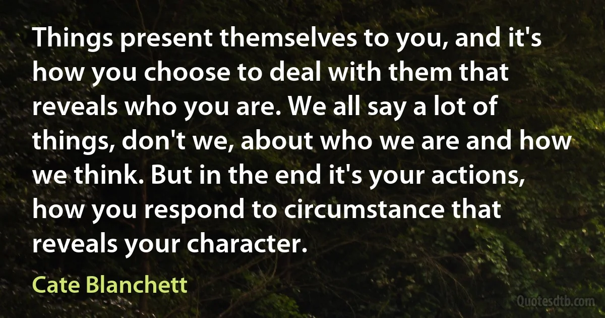 Things present themselves to you, and it's how you choose to deal with them that reveals who you are. We all say a lot of things, don't we, about who we are and how we think. But in the end it's your actions, how you respond to circumstance that reveals your character. (Cate Blanchett)