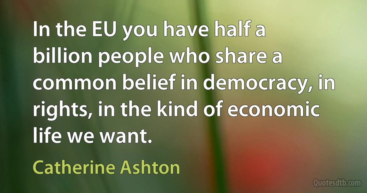 In the EU you have half a billion people who share a common belief in democracy, in rights, in the kind of economic life we want. (Catherine Ashton)