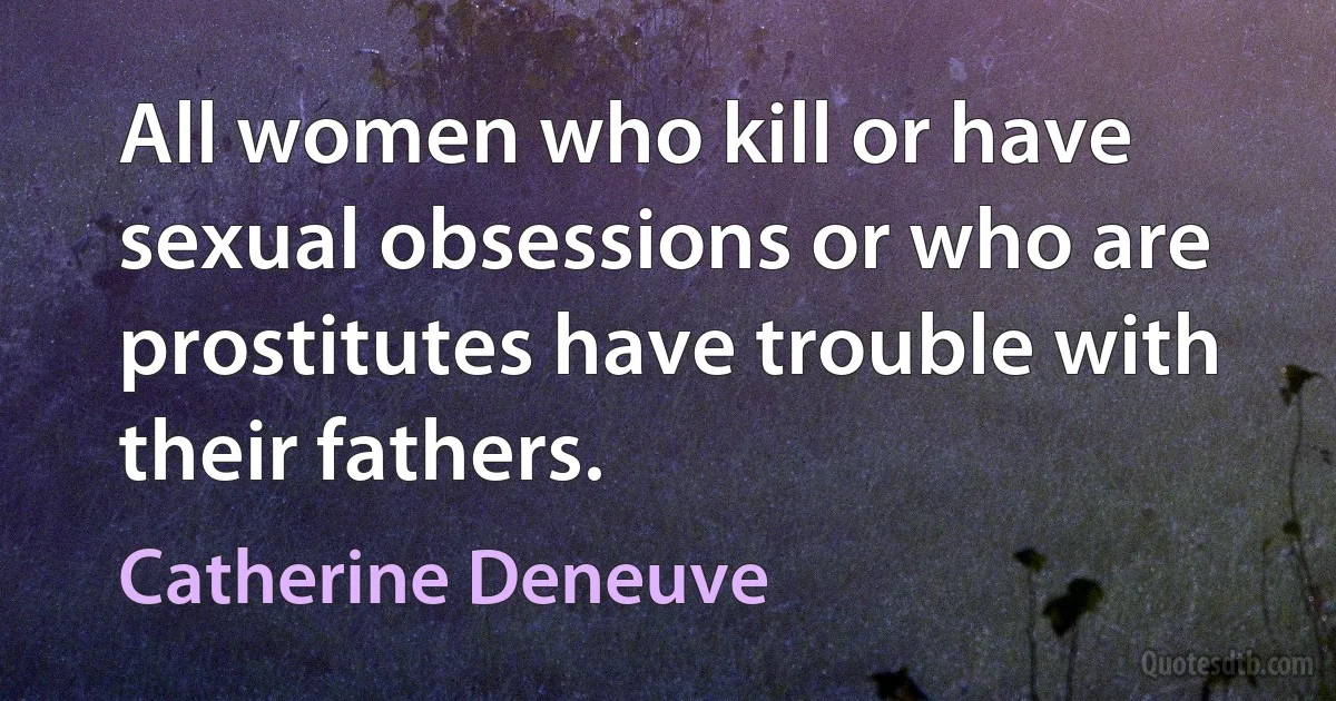 All women who kill or have sexual obsessions or who are prostitutes have trouble with their fathers. (Catherine Deneuve)