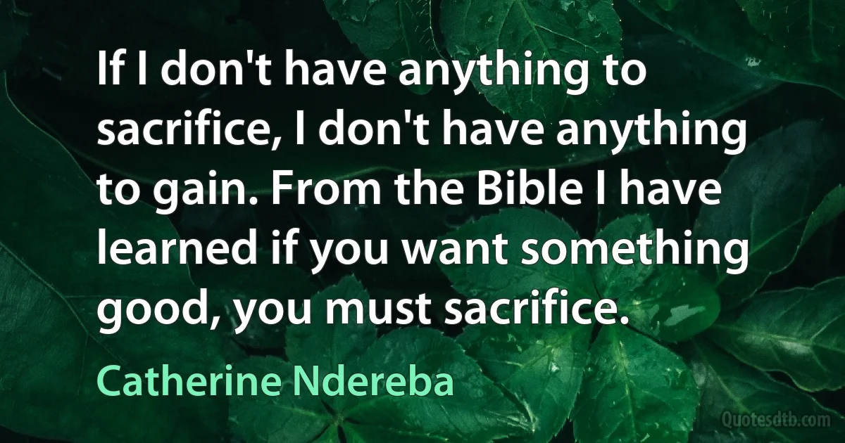 If I don't have anything to sacrifice, I don't have anything to gain. From the Bible I have learned if you want something good, you must sacrifice. (Catherine Ndereba)