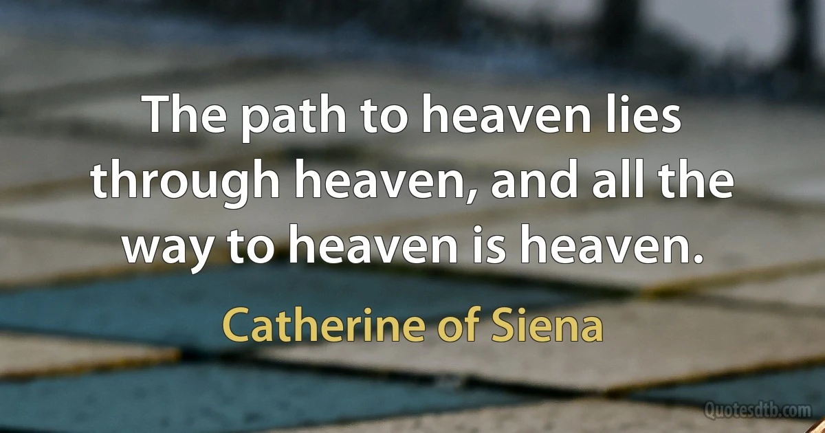 The path to heaven lies through heaven, and all the way to heaven is heaven. (Catherine of Siena)