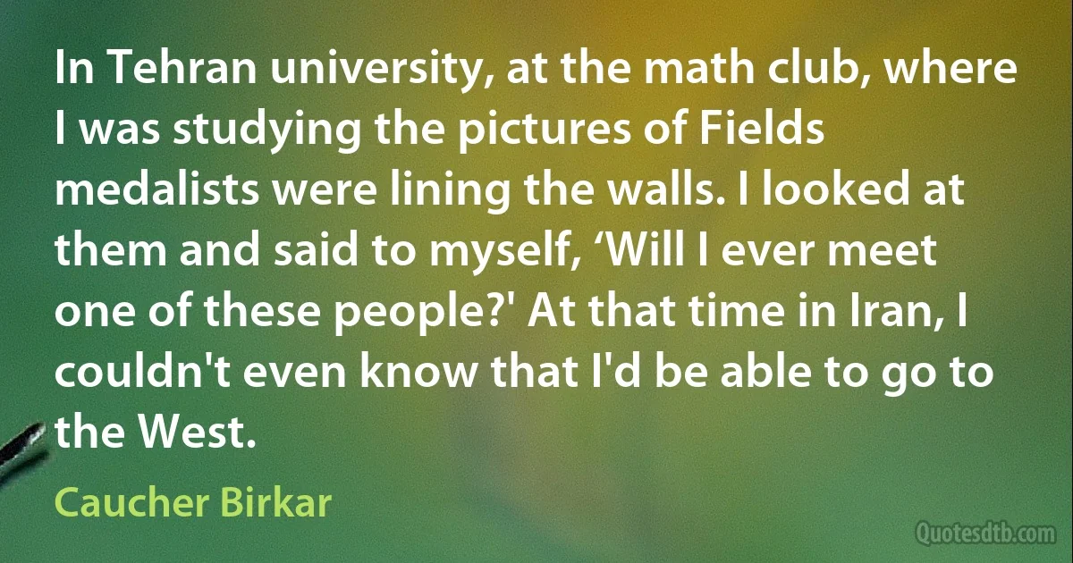 In Tehran university, at the math club, where I was studying the pictures of Fields medalists were lining the walls. I looked at them and said to myself, ‘Will I ever meet one of these people?' At that time in Iran, I couldn't even know that I'd be able to go to the West. (Caucher Birkar)