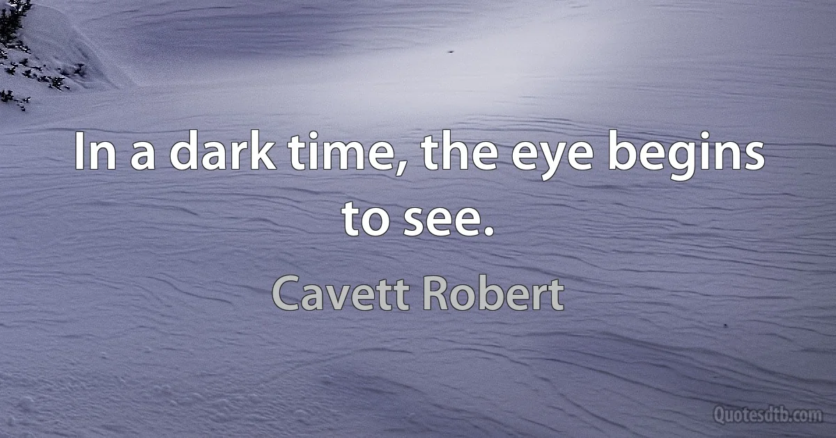 In a dark time, the eye begins to see. (Cavett Robert)