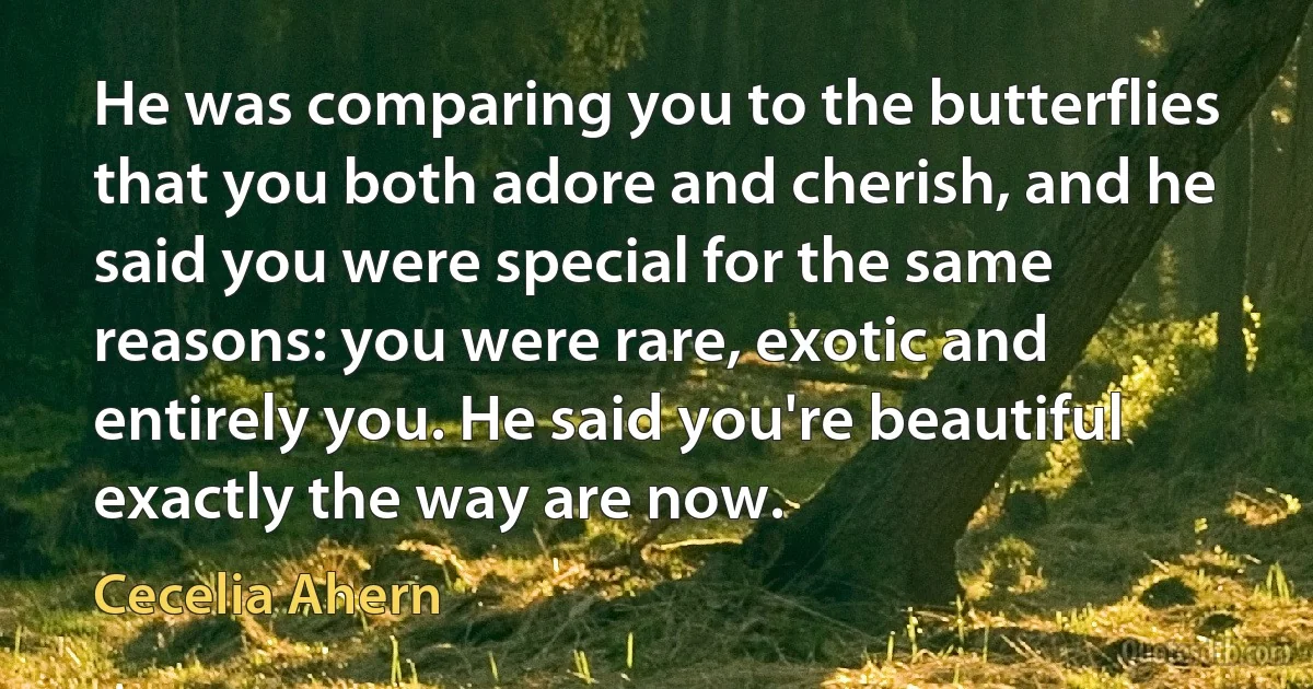 He was comparing you to the butterflies that you both adore and cherish, and he said you were special for the same reasons: you were rare, exotic and entirely you. He said you're beautiful exactly the way are now. (Cecelia Ahern)