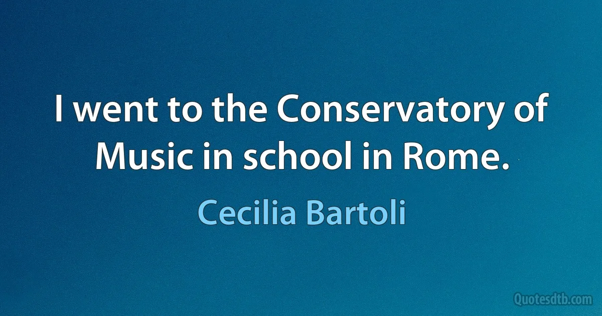 I went to the Conservatory of Music in school in Rome. (Cecilia Bartoli)