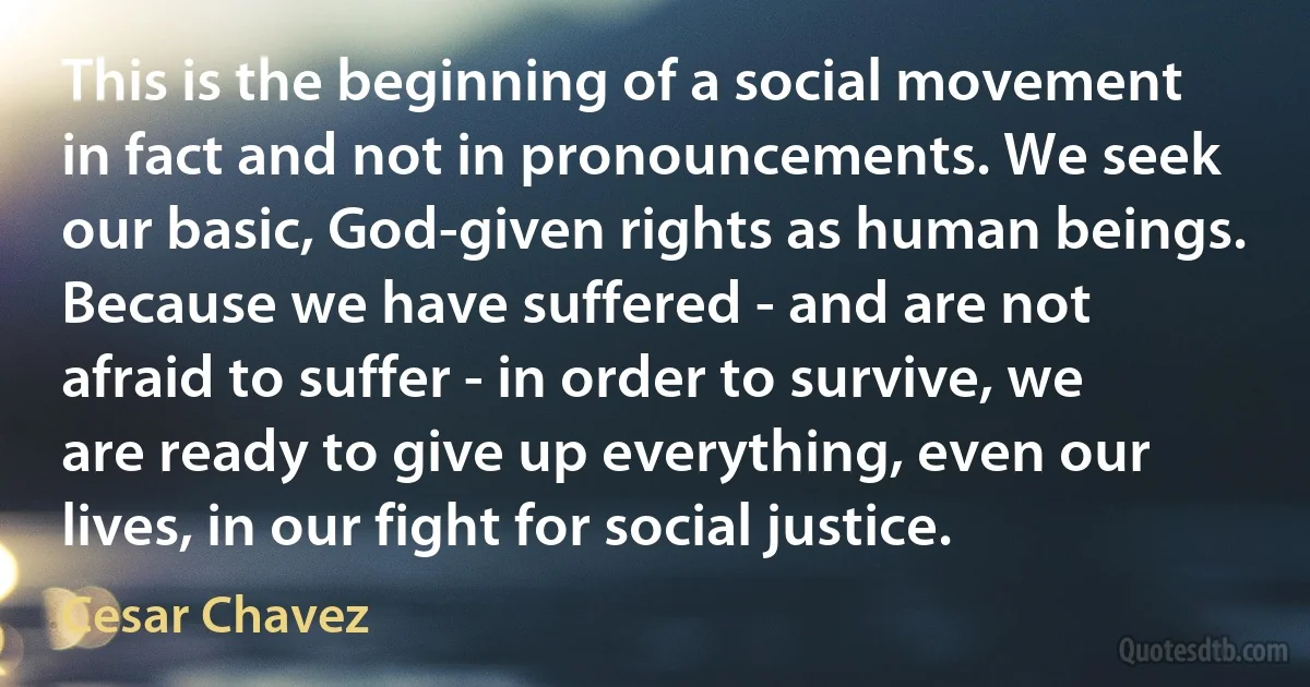 This is the beginning of a social movement in fact and not in pronouncements. We seek our basic, God-given rights as human beings. Because we have suffered - and are not afraid to suffer - in order to survive, we are ready to give up everything, even our lives, in our fight for social justice. (Cesar Chavez)