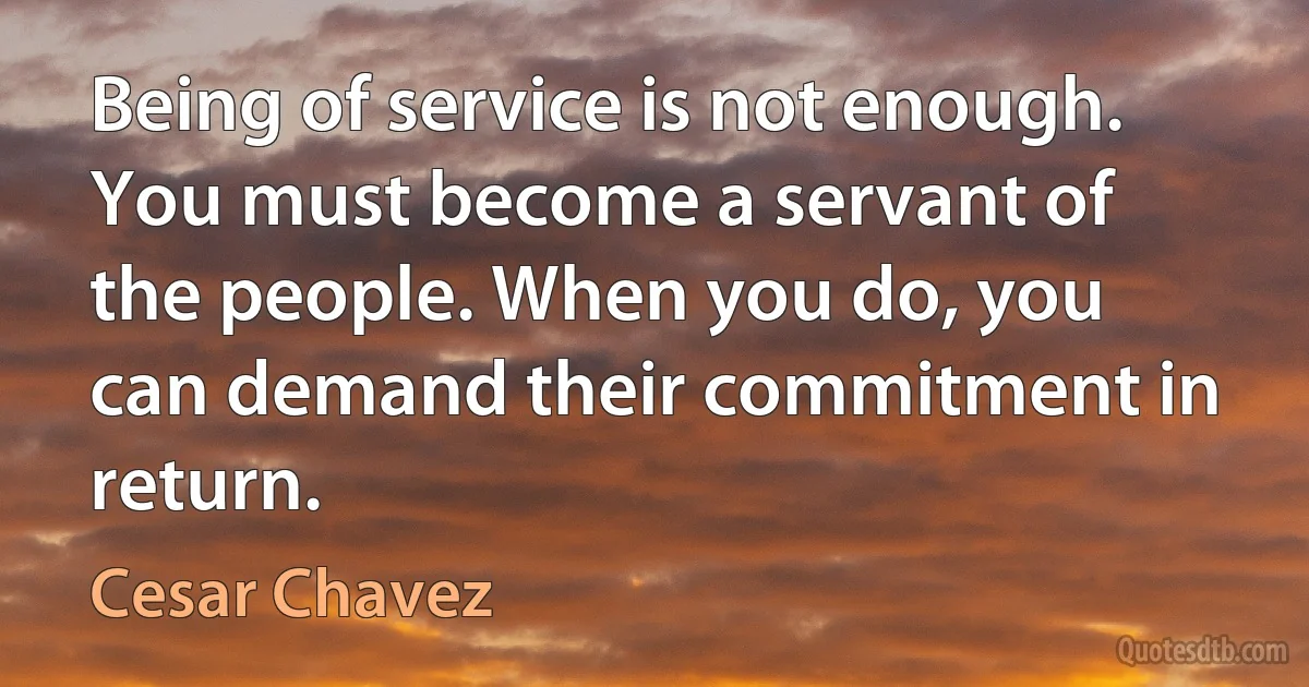 Being of service is not enough. You must become a servant of the people. When you do, you can demand their commitment in return. (Cesar Chavez)